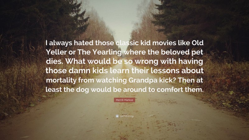 Merrill Markoe Quote: “I always hated those classic kid movies like Old Yeller or The Yearling where the beloved pet dies. What would be so wrong with having those damn kids learn their lessons about mortality from watching Grandpa kick? Then at least the dog would be around to comfort them.”