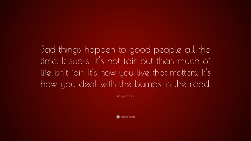 Maya Banks Quote: “Bad things happen to good people all the time. It sucks. It’s not fair but then much of life isn’t fair. It’s how you live that matters. It’s how you deal with the bumps in the road.”
