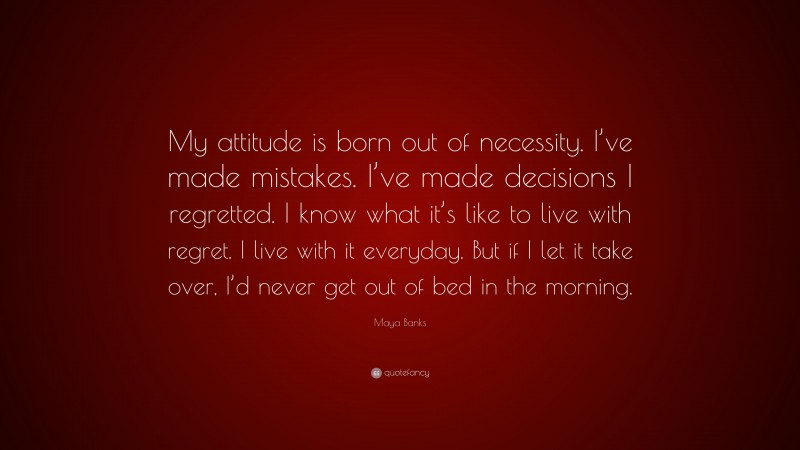 Maya Banks Quote: “My attitude is born out of necessity. I’ve made mistakes. I’ve made decisions I regretted. I know what it’s like to live with regret. I live with it everyday. But if I let it take over, I’d never get out of bed in the morning.”