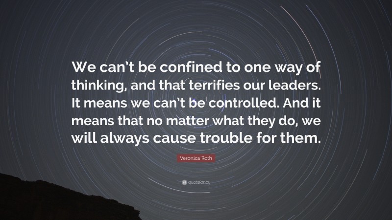 Veronica Roth Quote: “We can’t be confined to one way of thinking, and that terrifies our leaders. It means we can’t be controlled. And it means that no matter what they do, we will always cause trouble for them.”