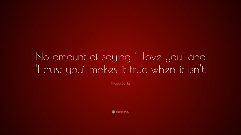 Maya Banks Quote: “No amount of saying ‘I love you’ and ‘I trust you’ makes it true when it isn’t.”