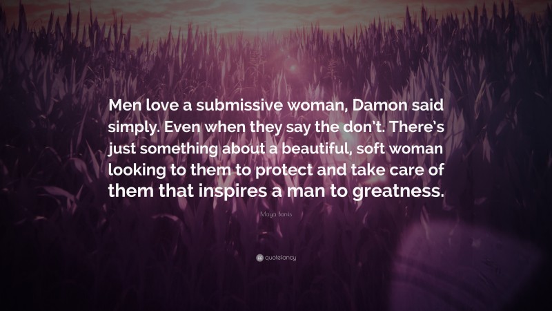 Maya Banks Quote: “Men love a submissive woman, Damon said simply. Even when they say the don’t. There’s just something about a beautiful, soft woman looking to them to protect and take care of them that inspires a man to greatness.”