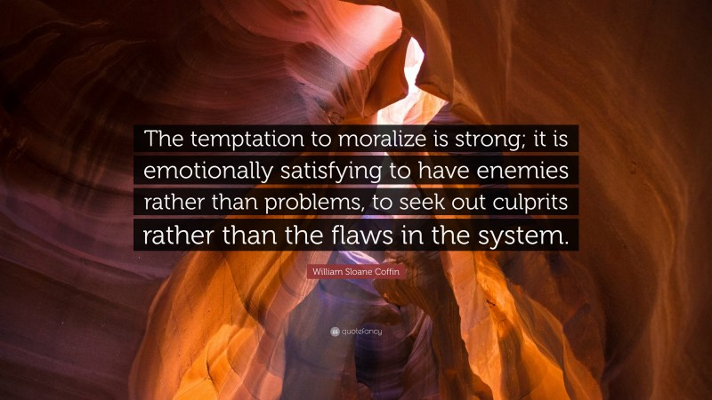 William Sloane Coffin, Jr. Quote: “The temptation to moralize is strong; it is emotionally satisfying to have enemies rather than problems, to seek out culprits rather than the flaws in the system.”