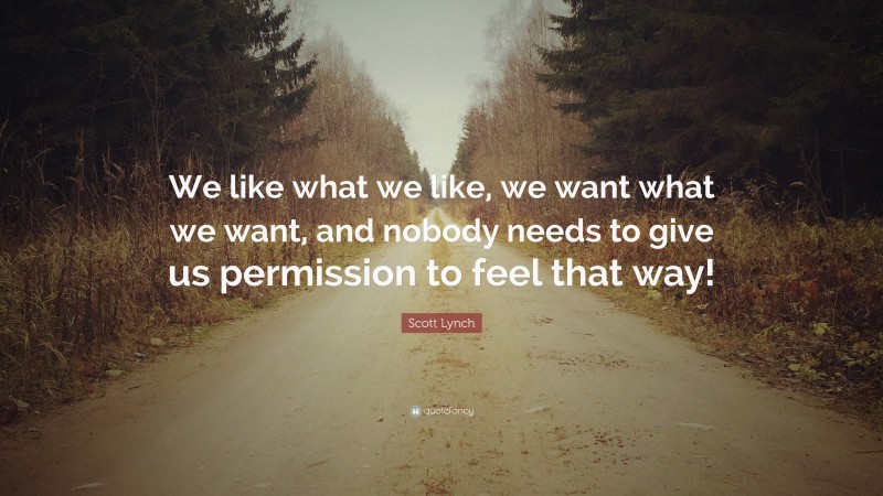Scott Lynch Quote: “We like what we like, we want what we want, and nobody needs to give us permission to feel that way!”