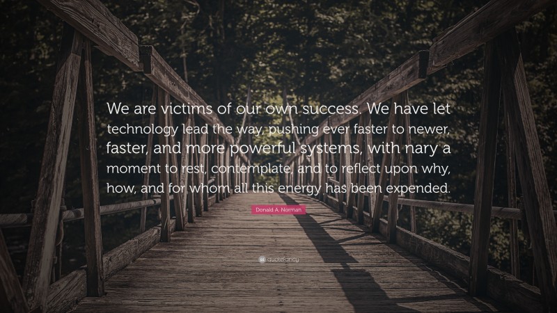 Donald A. Norman Quote: “We are victims of our own success. We have let technology lead the way, pushing ever faster to newer, faster, and more powerful systems, with nary a moment to rest, contemplate, and to reflect upon why, how, and for whom all this energy has been expended.”