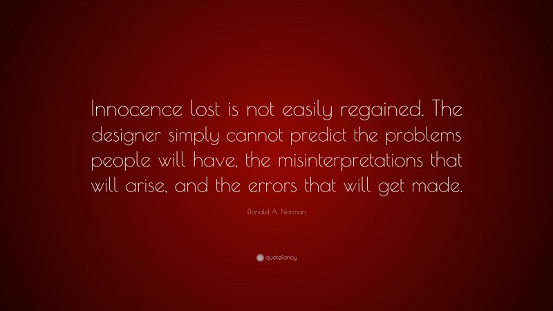 Donald A. Norman Quote: “Innocence lost is not easily regained. The designer simply cannot predict the problems people will have, the misinterpretations that will arise, and the errors that will get made.”