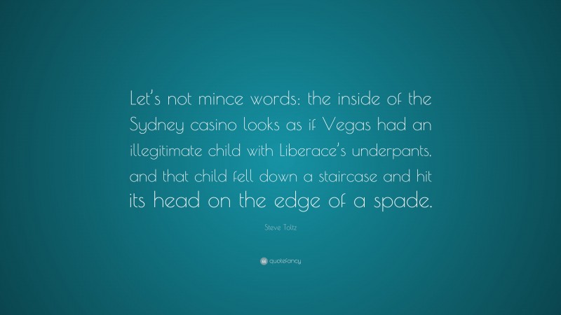Steve Toltz Quote: “Let’s not mince words: the inside of the Sydney casino looks as if Vegas had an illegitimate child with Liberace’s underpants, and that child fell down a staircase and hit its head on the edge of a spade.”
