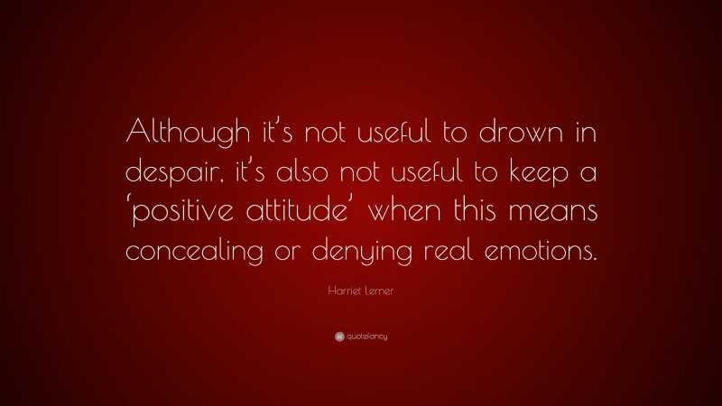 Harriet Lerner Quote: “Although it’s not useful to drown in despair, it’s also not useful to keep a ‘positive attitude’ when this means concealing or denying real emotions.”