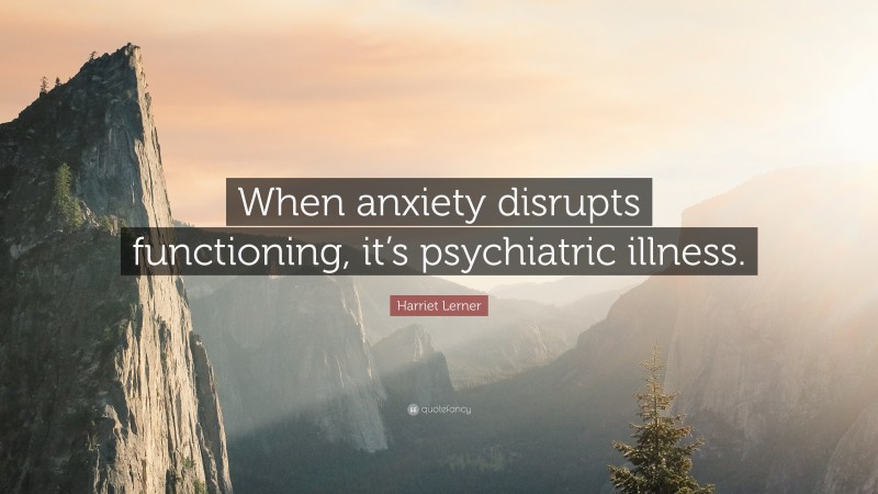 Harriet Lerner Quote: “When anxiety disrupts functioning, it’s psychiatric illness.”
