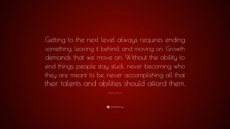 Henry Cloud Quote: “Getting to the next level always requires ending something, leaving it behind, and moving on. Growth demands that we move on. Without the ability to end things, people stay stuck, never becoming who they are meant to be, never accomplishing all that their talents and abilities should afford them.”