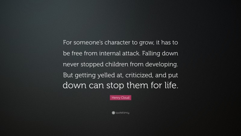 Henry Cloud Quote: “For someone’s character to grow, it has to be free from internal attack. Falling down never stopped children from developing. But getting yelled at, criticized, and put down can stop them for life.”