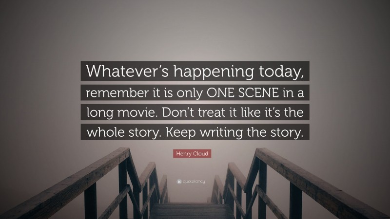 Henry Cloud Quote: “Whatever’s happening today, remember it is only ONE SCENE in a long movie. Don’t treat it like it’s the whole story. Keep writing the story.”