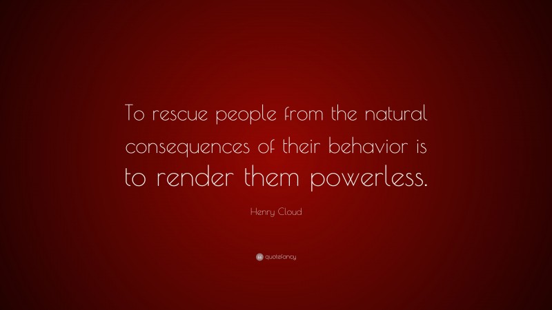 Henry Cloud Quote: “To rescue people from the natural consequences of their behavior is to render them powerless.”