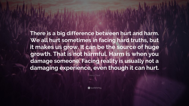 Henry Cloud Quote: “There is a big difference between hurt and harm. We all hurt sometimes in facing hard truths, but it makes us grow. It can be the source of huge growth. That is not harmful. Harm is when you damage someone. Facing reality is usually not a damaging experience, even though it can hurt.”