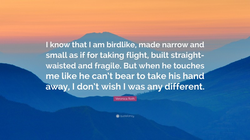 Veronica Roth Quote: “I know that I am birdlike, made narrow and small as if for taking flight, built straight-waisted and fragile. But when he touches me like he can’t bear to take his hand away, I don’t wish I was any different.”