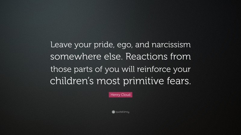 Henry Cloud Quote: “Leave your pride, ego, and narcissism somewhere else. Reactions from those parts of you will reinforce your children’s most primitive fears.”