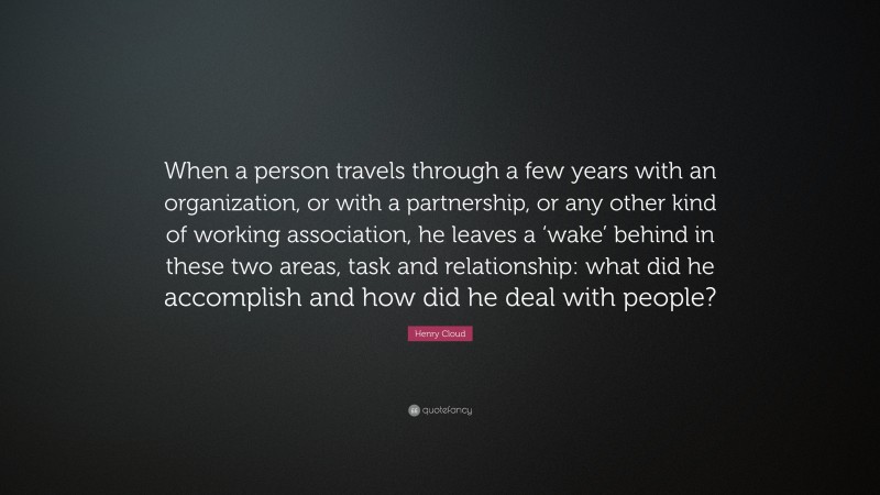 Henry Cloud Quote: “When a person travels through a few years with an organization, or with a partnership, or any other kind of working association, he leaves a ‘wake’ behind in these two areas, task and relationship: what did he accomplish and how did he deal with people?”