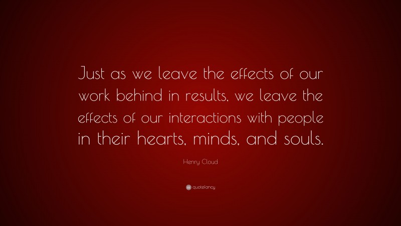 Henry Cloud Quote: “Just as we leave the effects of our work behind in results, we leave the effects of our interactions with people in their hearts, minds, and souls.”