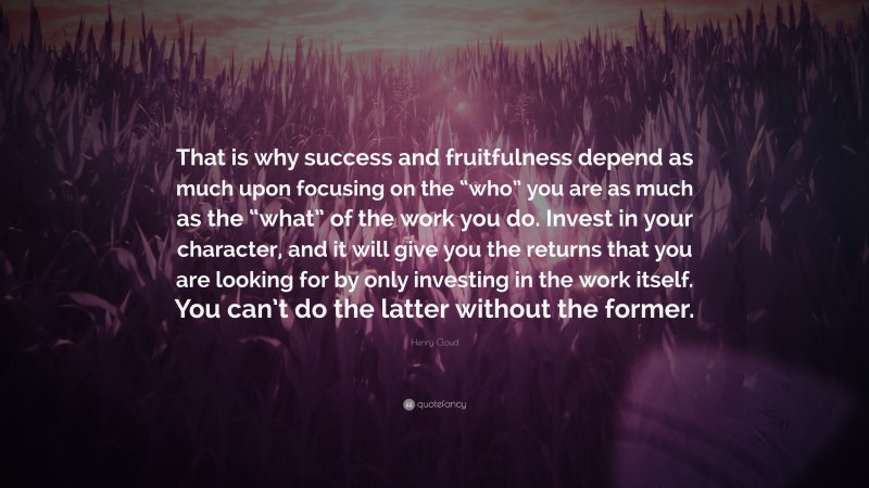 Henry Cloud Quote: “That is why success and fruitfulness depend as much upon focusing on the “who” you are as much as the “what” of the work you do. Invest in your character, and it will give you the returns that you are looking for by only investing in the work itself. You can’t do the latter without the former.”