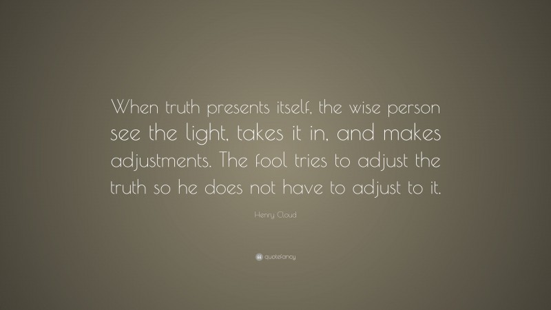 Henry Cloud Quote: “When truth presents itself, the wise person see the light, takes it in, and makes adjustments. The fool tries to adjust the truth so he does not have to adjust to it.”