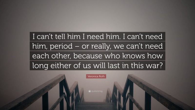 Veronica Roth Quote: “I can’t tell him I need him. I can’t need him, period – or really, we can’t need each other, because who knows how long either of us will last in this war?”