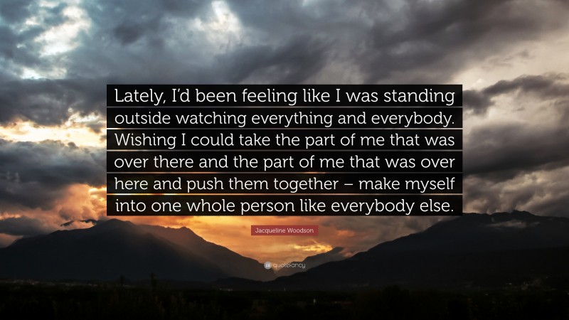 Jacqueline Woodson Quote: “Lately, I’d been feeling like I was standing outside watching everything and everybody. Wishing I could take the part of me that was over there and the part of me that was over here and push them together – make myself into one whole person like everybody else.”