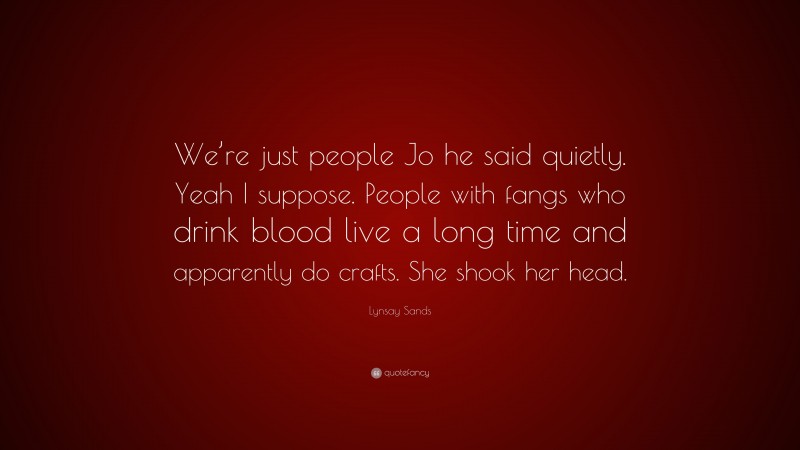 Lynsay Sands Quote: “We’re just people Jo he said quietly. Yeah I suppose. People with fangs who drink blood live a long time and apparently do crafts. She shook her head.”