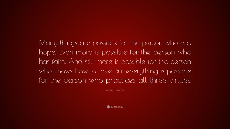 Brother Lawrence Quote: “Many things are possible for the person who has hope. Even more is possible for the person who has faith. And still more is possible for the person who knows how to love. But everything is possible for the person who practices all three virtues.”