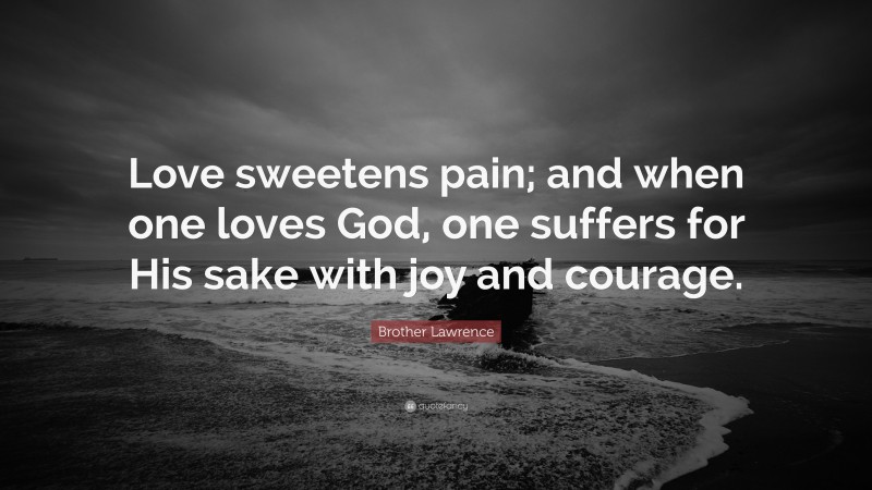 Brother Lawrence Quote: “Love sweetens pain; and when one loves God, one suffers for His sake with joy and courage.”