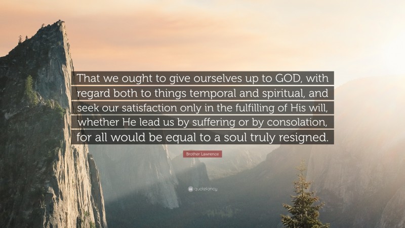 Brother Lawrence Quote: “That we ought to give ourselves up to GOD, with regard both to things temporal and spiritual, and seek our satisfaction only in the fulfilling of His will, whether He lead us by suffering or by consolation, for all would be equal to a soul truly resigned.”