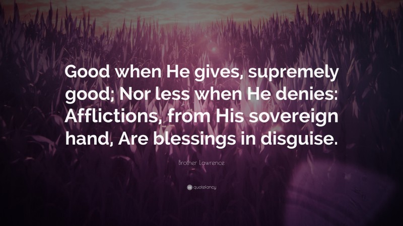 Brother Lawrence Quote: “Good when He gives, supremely good; Nor less when He denies: Afflictions, from His sovereign hand, Are blessings in disguise.”