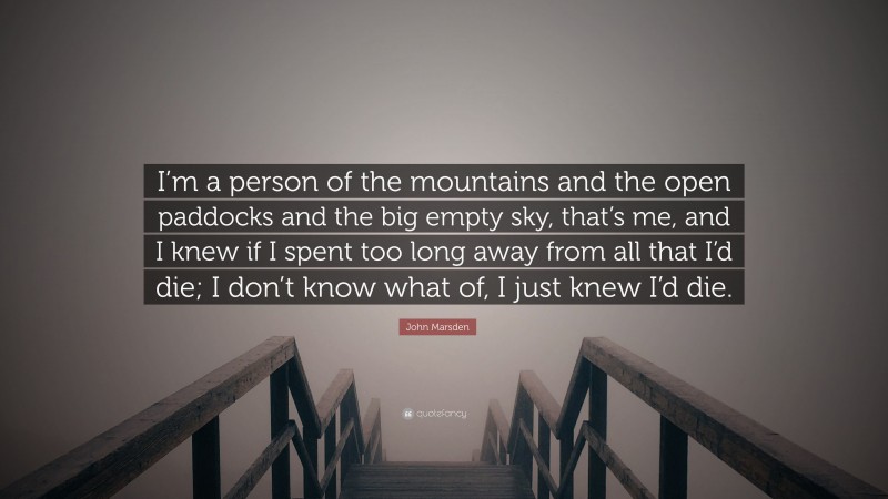 John Marsden Quote: “I’m a person of the mountains and the open paddocks and the big empty sky, that’s me, and I knew if I spent too long away from all that I’d die; I don’t know what of, I just knew I’d die.”