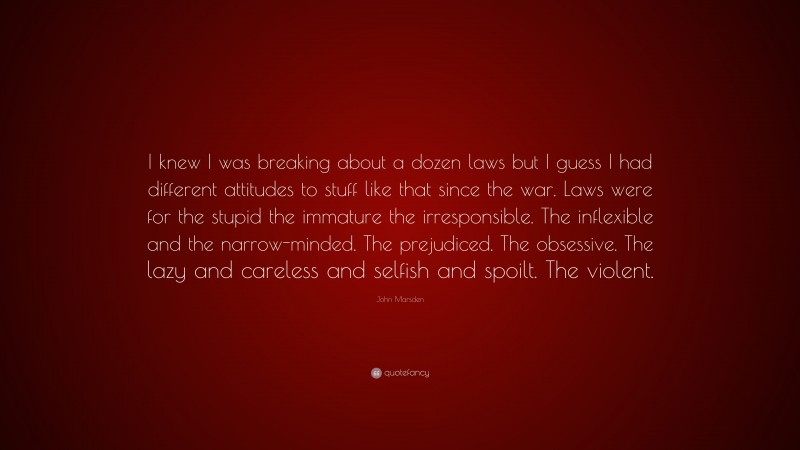 John Marsden Quote: “I knew I was breaking about a dozen laws but I guess I had different attitudes to stuff like that since the war. Laws were for the stupid the immature the irresponsible. The inflexible and the narrow-minded. The prejudiced. The obsessive. The lazy and careless and selfish and spoilt. The violent.”