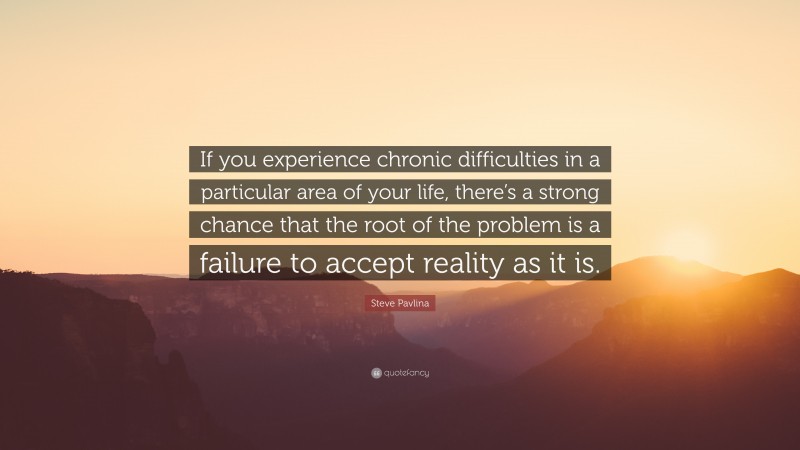 Steve Pavlina Quote: “If you experience chronic difficulties in a particular area of your life, there’s a strong chance that the root of the problem is a failure to accept reality as it is.”