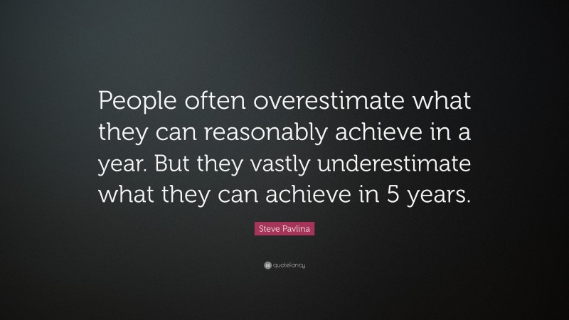 Steve Pavlina Quote: “People often overestimate what they can reasonably achieve in a year. But they vastly underestimate what they can achieve in 5 years.”