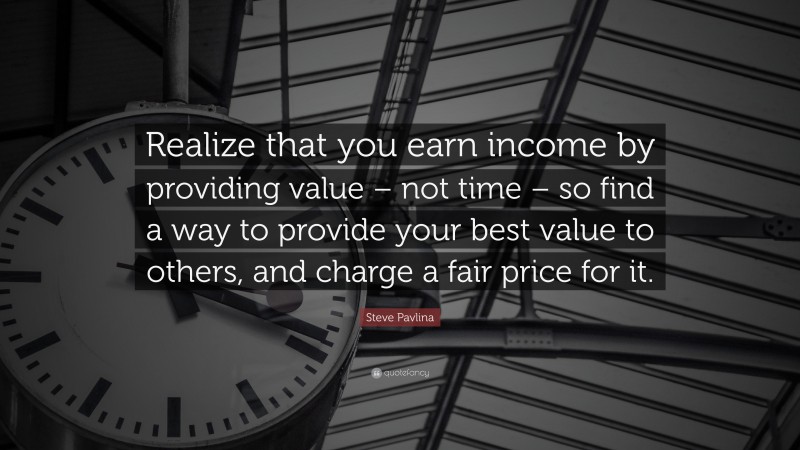 Steve Pavlina Quote: “Realize that you earn income by providing value – not time – so find a way to provide your best value to others, and charge a fair price for it.”