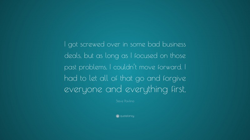 Steve Pavlina Quote: “I got screwed over in some bad business deals, but as long as I focused on those past problems, I couldn’t move forward. I had to let all of that go and forgive everyone and everything first.”