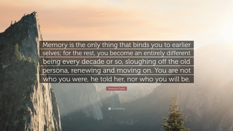 Sebastian Faulks Quote: “Memory is the only thing that binds you to earlier selves; for the rest, you become an entirely different being every decade or so, sloughing off the old persona, renewing and moving on. You are not who you were, he told her, nor who you will be.”