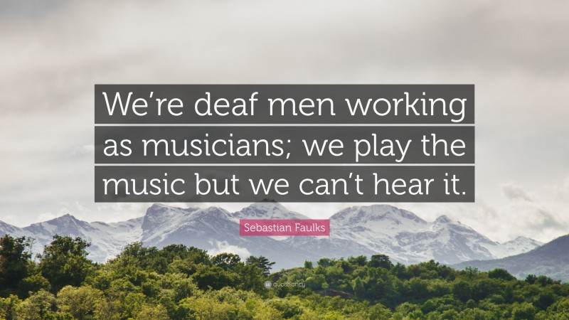 Sebastian Faulks Quote: “We’re deaf men working as musicians; we play the music but we can’t hear it.”