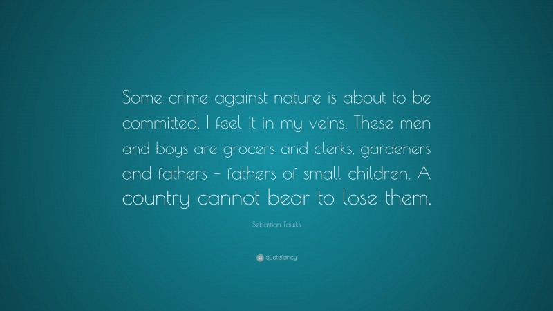Sebastian Faulks Quote: “Some crime against nature is about to be committed. I feel it in my veins. These men and boys are grocers and clerks, gardeners and fathers – fathers of small children. A country cannot bear to lose them.”