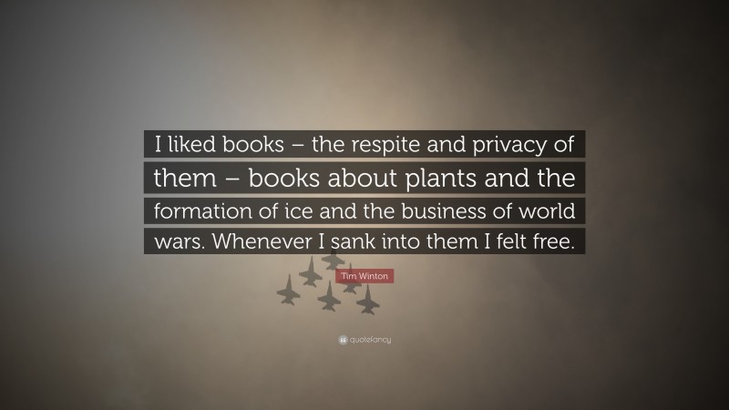 Tim Winton Quote: “I liked books – the respite and privacy of them – books about plants and the formation of ice and the business of world wars. Whenever I sank into them I felt free.”