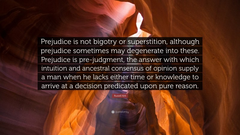 Russell Kirk Quote: “Prejudice is not bigotry or superstition, although prejudice sometimes may degenerate into these. Prejudice is pre-judgment, the answer with which intuition and ancestral consensus of opinion supply a man when he lacks either time or knowledge to arrive at a decision predicated upon pure reason.”