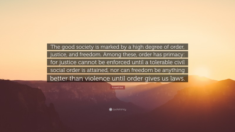 Russell Kirk Quote: “The good society is marked by a high degree of order, justice, and freedom. Among these, order has primacy: for justice cannot be enforced until a tolerable civil social order is attained, nor can freedom be anything better than violence until order gives us laws.”