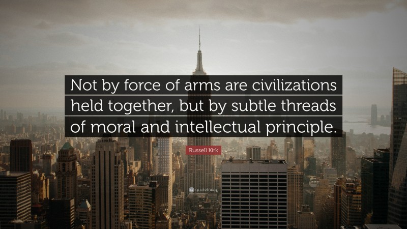 Russell Kirk Quote: “Not by force of arms are civilizations held together, but by subtle threads of moral and intellectual principle.”