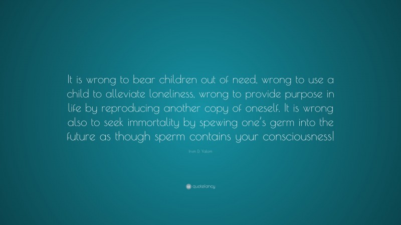 Irvin D. Yalom Quote: “It is wrong to bear children out of need, wrong to use a child to alleviate loneliness, wrong to provide purpose in life by reproducing another copy of oneself. It is wrong also to seek immortality by spewing one’s germ into the future as though sperm contains your consciousness!”