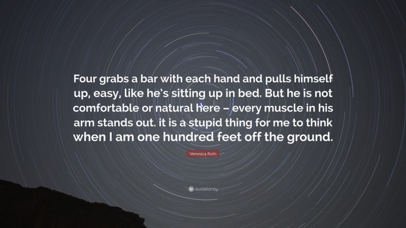 Veronica Roth Quote: “Four grabs a bar with each hand and pulls himself up, easy, like he’s sitting up in bed. But he is not comfortable or natural here – every muscle in his arm stands out. it is a stupid thing for me to think when I am one hundred feet off the ground.”