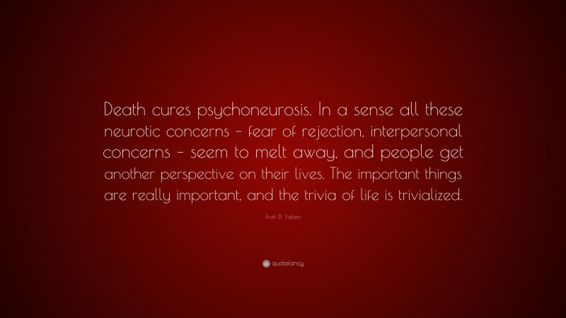 Irvin D. Yalom Quote: “Death cures psychoneurosis. In a sense all these neurotic concerns – fear of rejection, interpersonal concerns – seem to melt away, and people get another perspective on their lives. The important things are really important, and the trivia of life is trivialized.”