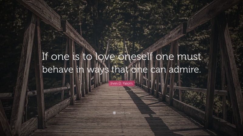 Irvin D. Yalom Quote: “If one is to love oneself one must behave in ways that one can admire.”