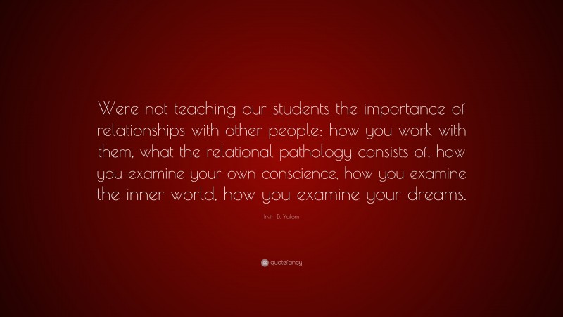 Irvin D. Yalom Quote: “Were not teaching our students the importance of relationships with other people: how you work with them, what the relational pathology consists of, how you examine your own conscience, how you examine the inner world, how you examine your dreams.”
