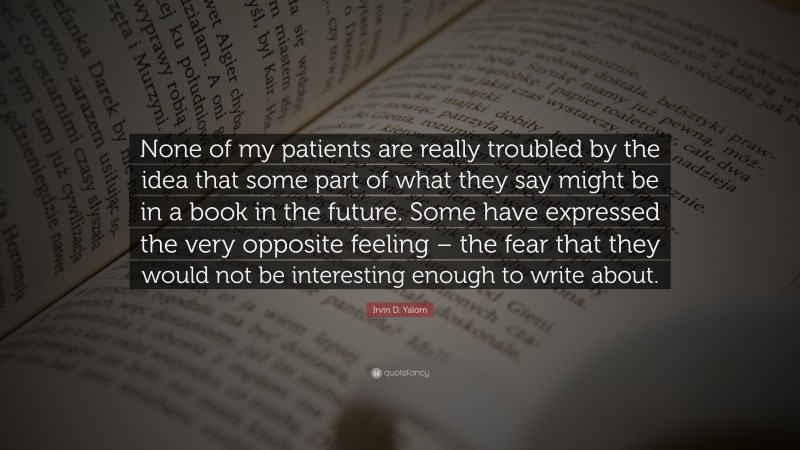 Irvin D. Yalom Quote: “None of my patients are really troubled by the idea that some part of what they say might be in a book in the future. Some have expressed the very opposite feeling – the fear that they would not be interesting enough to write about.”